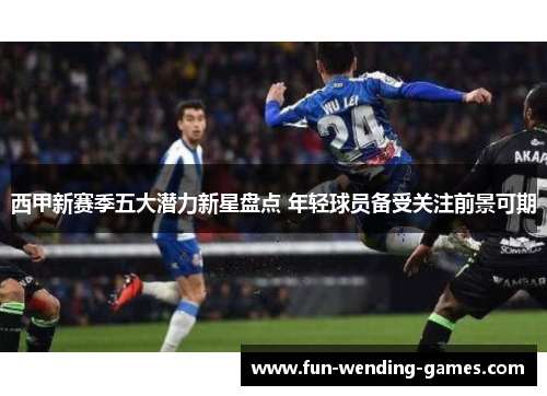 西甲新赛季五大潜力新星盘点 年轻球员备受关注前景可期