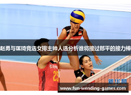 赵勇与匡琦竞选女排主帅人选分析谁将接过郎平的接力棒